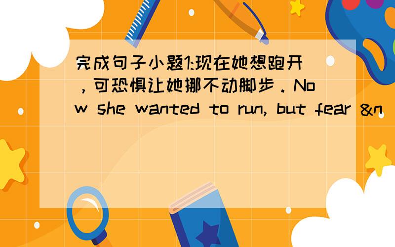 完成句子小题1:现在她想跑开，可恐惧让她挪不动脚步。Now she wanted to run, but fear &n