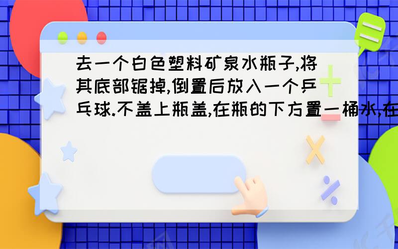 去一个白色塑料矿泉水瓶子,将其底部锯掉,倒置后放入一个乒乓球.不盖上瓶盖,在瓶的下方置一桶水,在瓶