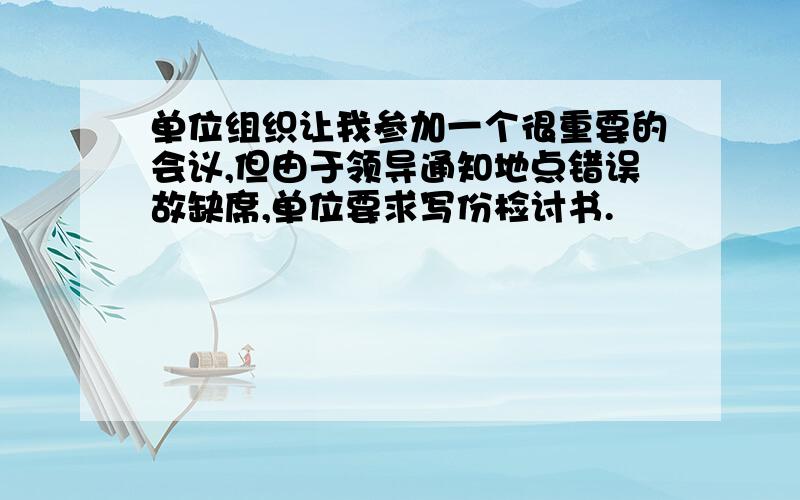 单位组织让我参加一个很重要的会议,但由于领导通知地点错误故缺席,单位要求写份检讨书.