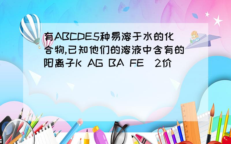 有ABCDE5种易溶于水的化合物,已知他们的溶液中含有的阳离子K AG BA FE(2价）