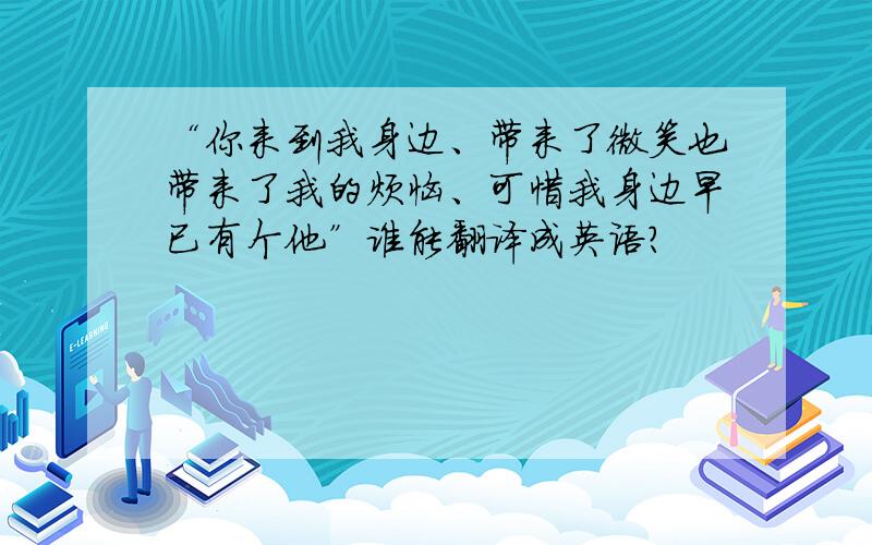 “你来到我身边、带来了微笑也带来了我的烦恼、可惜我身边早已有个他”谁能翻译成英语？