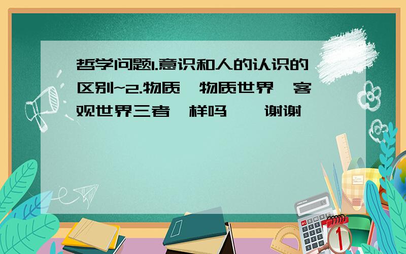 哲学问题1.意识和人的认识的区别~2.物质,物质世界,客观世界三者一样吗……谢谢