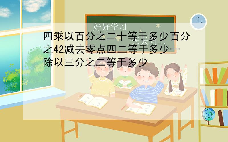 四乘以百分之二十等于多少百分之42减去零点四二等于多少一除以三分之二等于多少