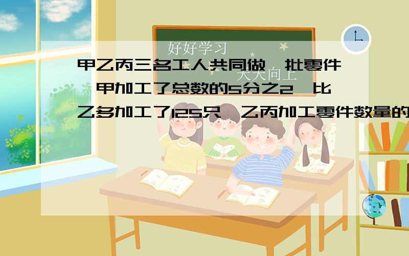 甲乙丙三名工人共同做一批零件,甲加工了总数的5分之2,比乙多加工了125只,乙丙加工零件数量的比是3;2,