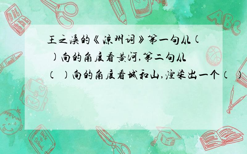 王之涣的《凉州词》第一句从( )向的角度看黄河,第二句从（ ）向的角度看城和山,渲染出一个（ ）