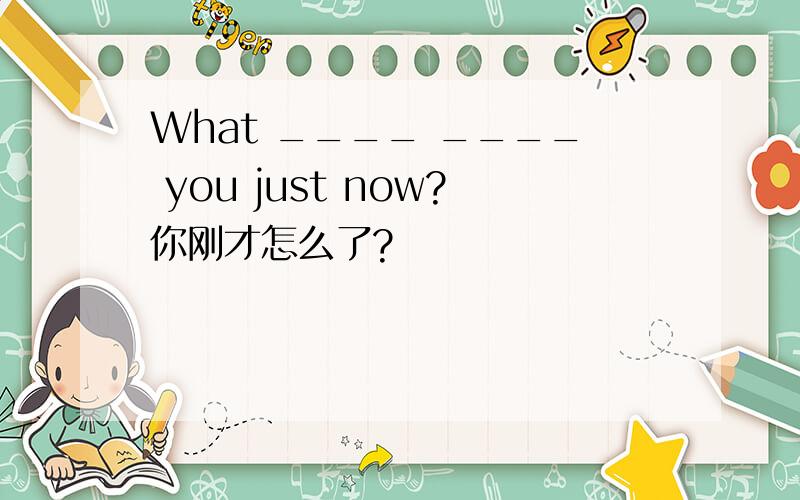 What ____ ____ you just now?你刚才怎么了?