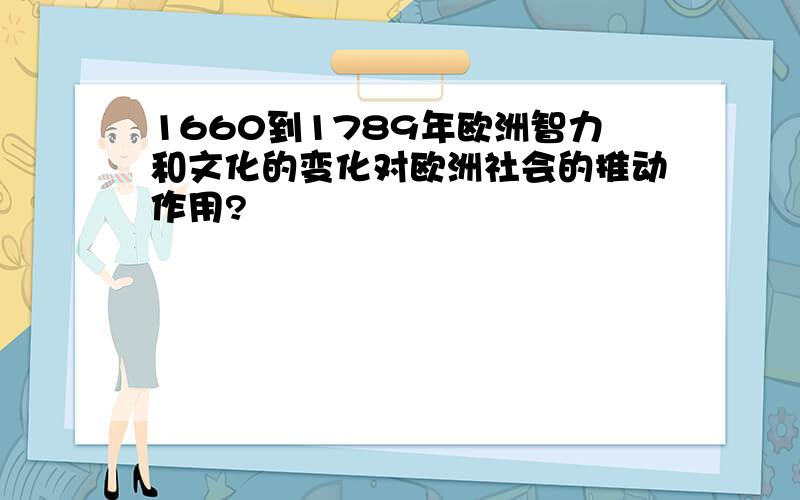 1660到1789年欧洲智力和文化的变化对欧洲社会的推动作用?