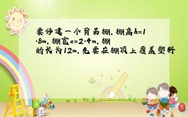 要修建一个育苗棚,棚高h=1.8m,棚宽a=2.4m,棚的长为12m,先要在棚顶上覆盖塑料