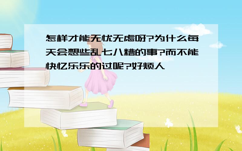 怎样才能无忧无虑呀?为什么每天会想些乱七八糟的事?而不能快忆乐乐的过呢?好烦人……