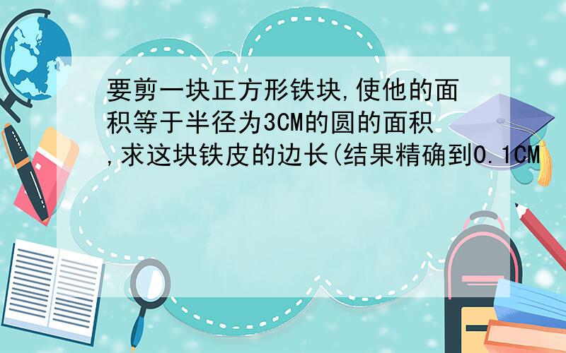 要剪一块正方形铁块,使他的面积等于半径为3CM的圆的面积,求这块铁皮的边长(结果精确到0.1CM