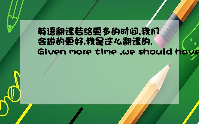 英语翻译若给更多的时间,我们会做的更好.我是这么翻译的.Given more time ,we should have