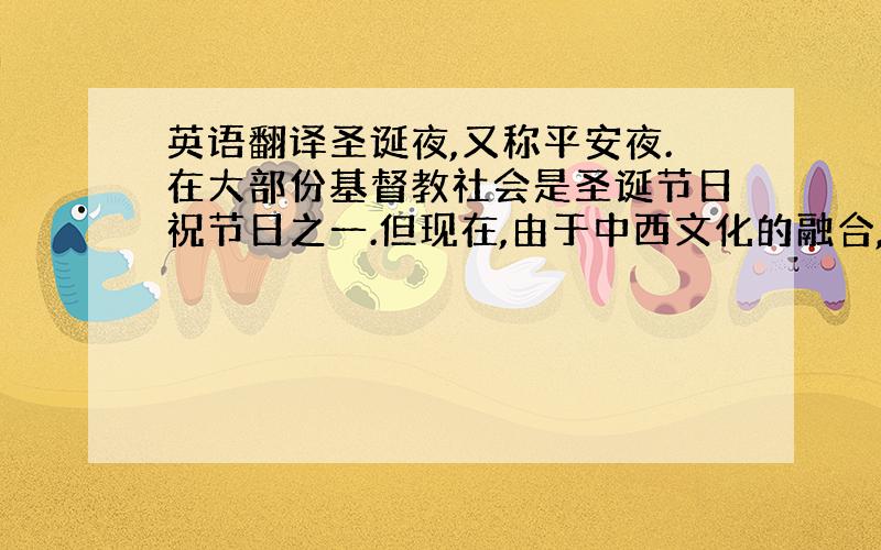 英语翻译圣诞夜,又称平安夜.在大部份基督教社会是圣诞节日祝节日之一.但现在,由于中西文化的融合,已成为世界性的一个节日.