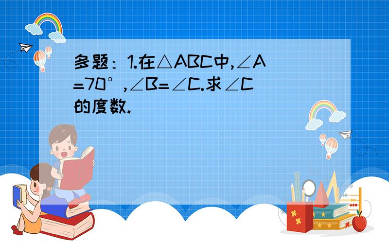 多题：1.在△ABC中,∠A=70°,∠B=∠C.求∠C的度数.