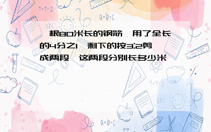 一根80米长的钢筋,用了全长的4分之1,剩下的按3:2剪成两段,这两段分别长多少米