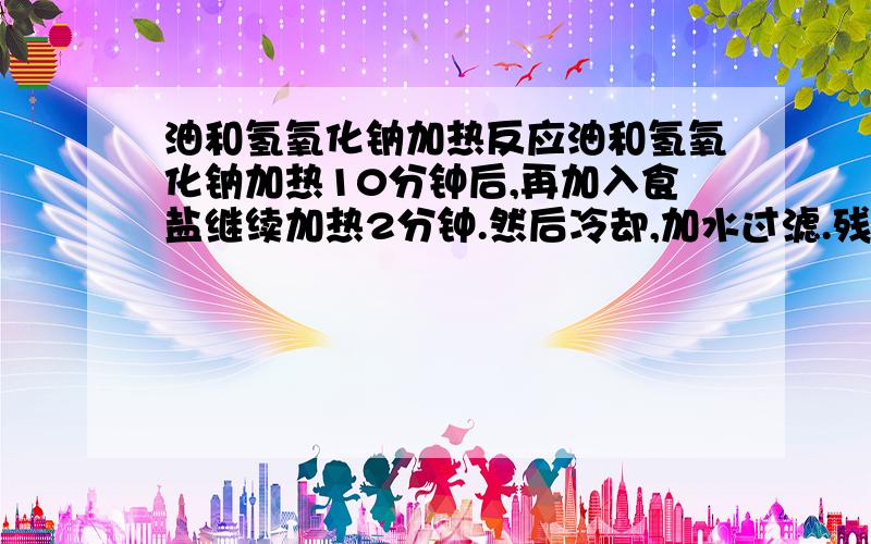 油和氢氧化钠加热反应油和氢氧化钠加热10分钟后,再加入食盐继续加热2分钟.然后冷却,加水过滤.残留物加蒸馏水后的现象残留