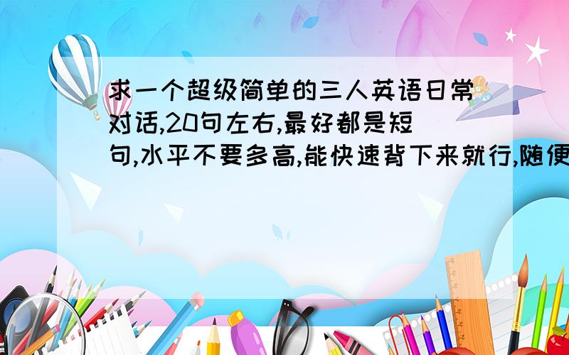 求一个超级简单的三人英语日常对话,20句左右,最好都是短句,水平不要多高,能快速背下来就行,随便编