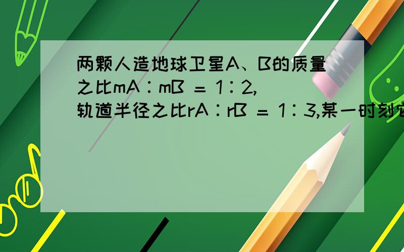 两颗人造地球卫星A、B的质量之比mA∶mB = 1∶2,轨道半径之比rA∶rB = 1∶3,某一时刻它们的连线通过地心,