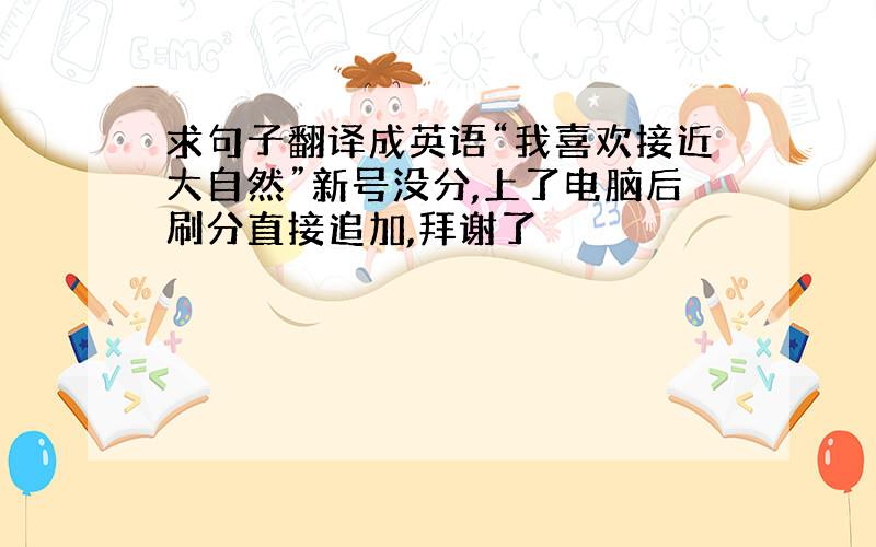 求句子翻译成英语“我喜欢接近大自然”新号没分,上了电脑后刷分直接追加,拜谢了