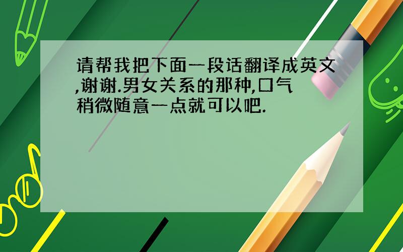 请帮我把下面一段话翻译成英文,谢谢.男女关系的那种,口气稍微随意一点就可以吧.