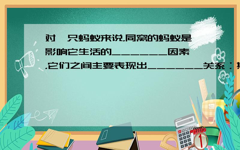 对一只蚂蚁来说，同窝的蚂蚁是影响它生活的______因素，它们之间主要表现出______关系；其他窝的蚂蚁是影响它生活的