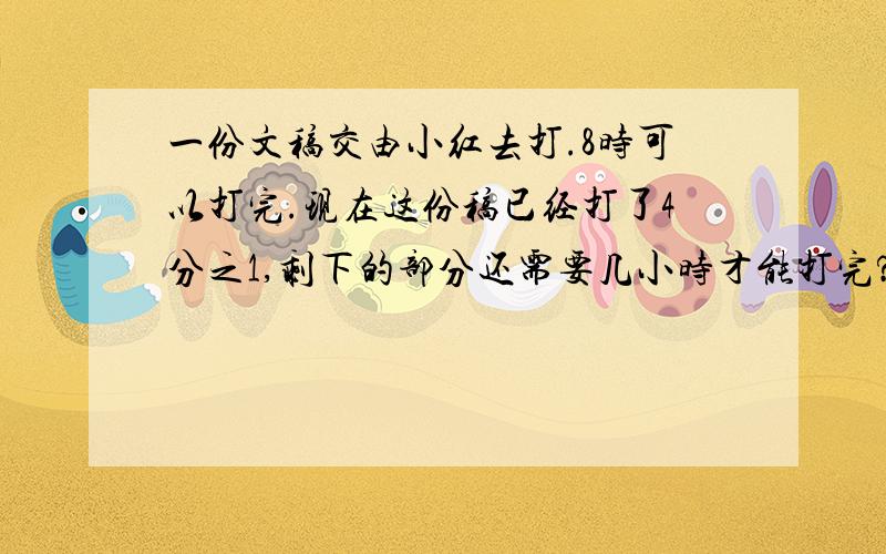 一份文稿交由小红去打.8时可以打完.现在这份稿已经打了4分之1,剩下的部分还需要几小时才能打完?