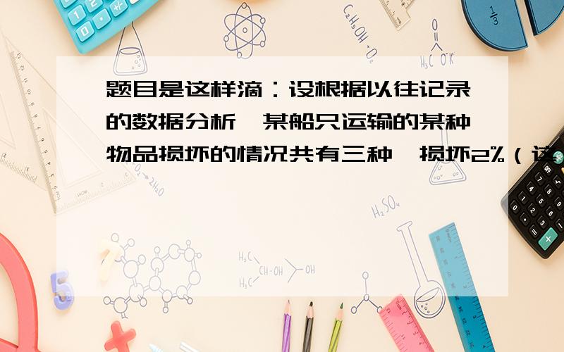 题目是这样滴：设根据以往记录的数据分析,某船只运输的某种物品损坏的情况共有三种,损坏2%（这一事件记录为A1）,损坏10