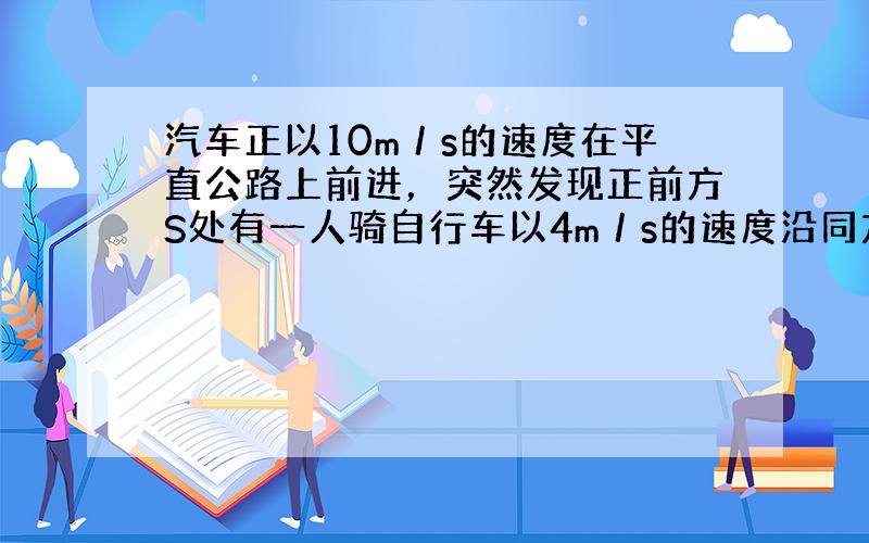 汽车正以10m／s的速度在平直公路上前进，突然发现正前方S处有一人骑自行车以4m／s的速度沿同方向匀速行驶，汽车立即刹车