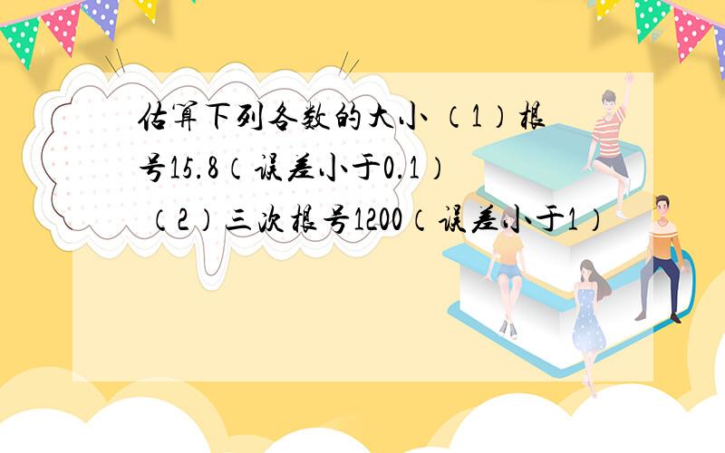 估算下列各数的大小 （1）根号15.8（误差小于0.1） （2）三次根号1200（误差小于1）