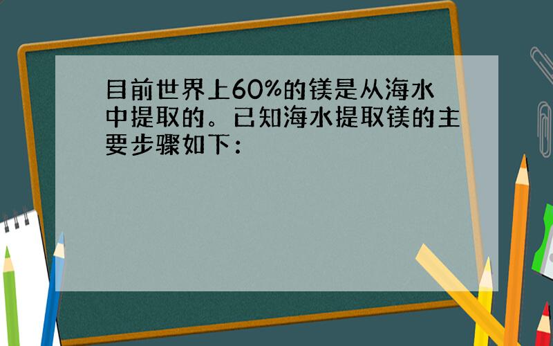 目前世界上60%的镁是从海水中提取的。已知海水提取镁的主要步骤如下：