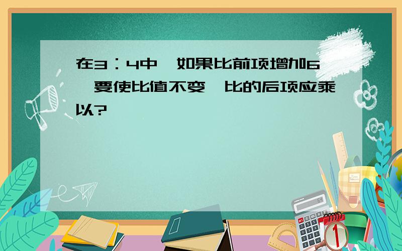 在3：4中,如果比前项增加6,要使比值不变,比的后项应乘以?