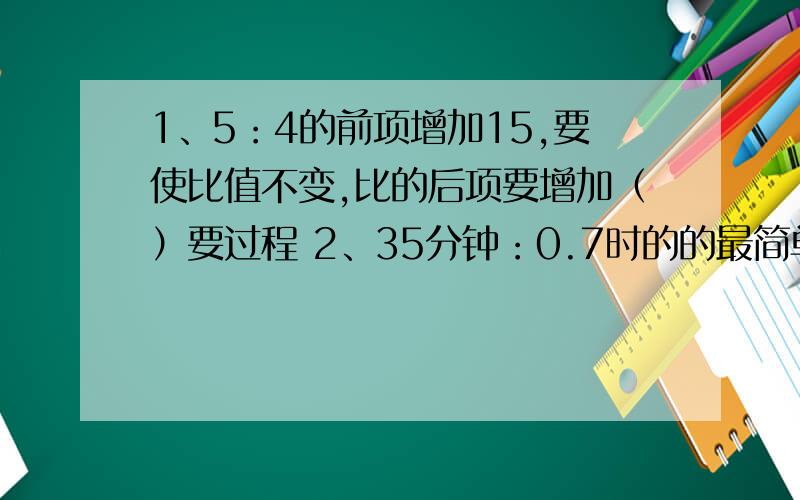 1、5：4的前项增加15,要使比值不变,比的后项要增加（）要过程 2、35分钟：0.7时的的最简单整数比是（）