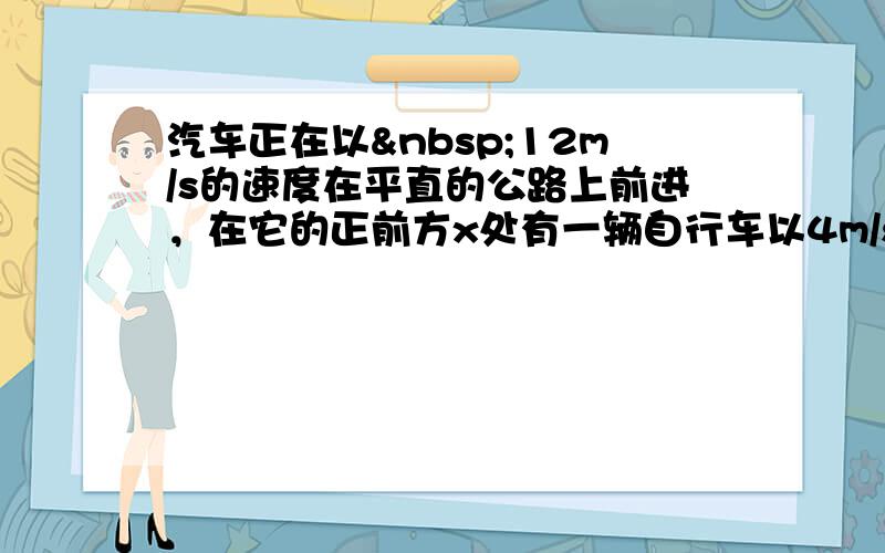 汽车正在以 12m/s的速度在平直的公路上前进，在它的正前方x处有一辆自行车以4m/s的速度做同方向的运动，汽