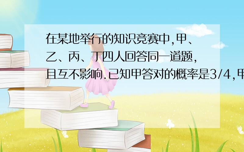 在某地举行的知识竞赛中,甲、乙、丙、丁四人回答同一道题,且互不影响.已知甲答对的概率是3/4,甲、乙都对的概率是1/2