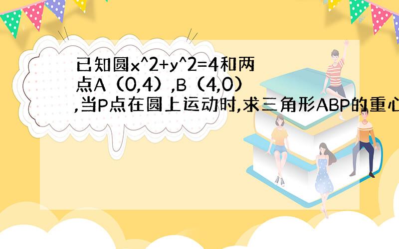 已知圆x^2+y^2=4和两点A（0,4）,B（4,0）,当P点在圆上运动时,求三角形ABP的重心的轨迹方程