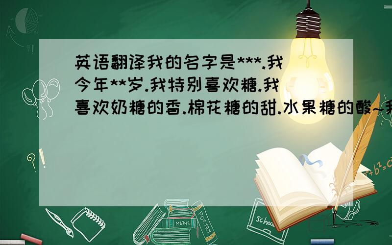 英语翻译我的名字是***.我今年**岁.我特别喜欢糖.我喜欢奶糖的香.棉花糖的甜.水果糖的酸~我有一个幸福的家庭.爸爸妈