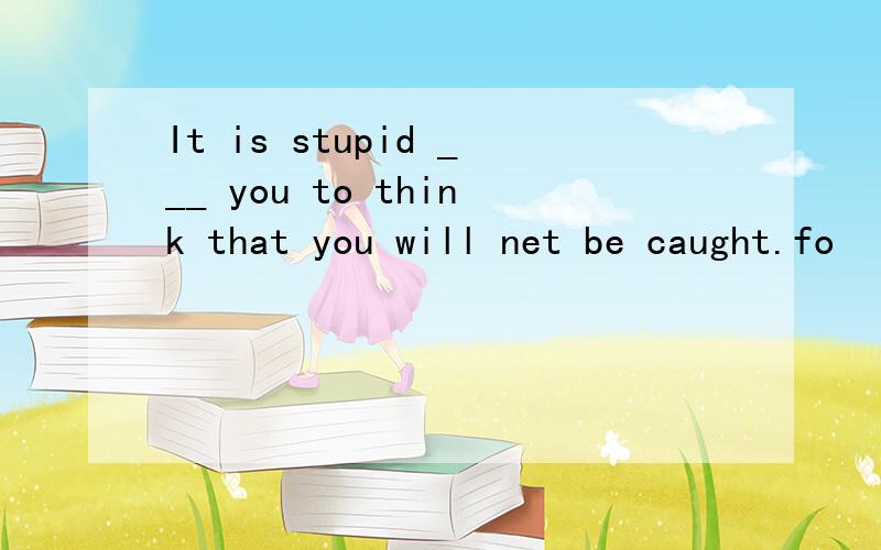 It is stupid ___ you to think that you will net be caught.fo