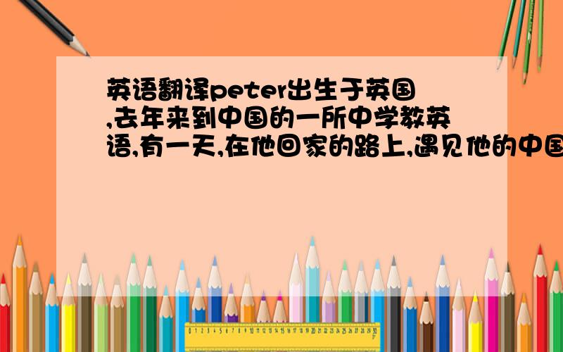 英语翻译peter出生于英国,去年来到中国的一所中学教英语,有一天,在他回家的路上,遇见他的中国朋友李雷,李雷告诉pet