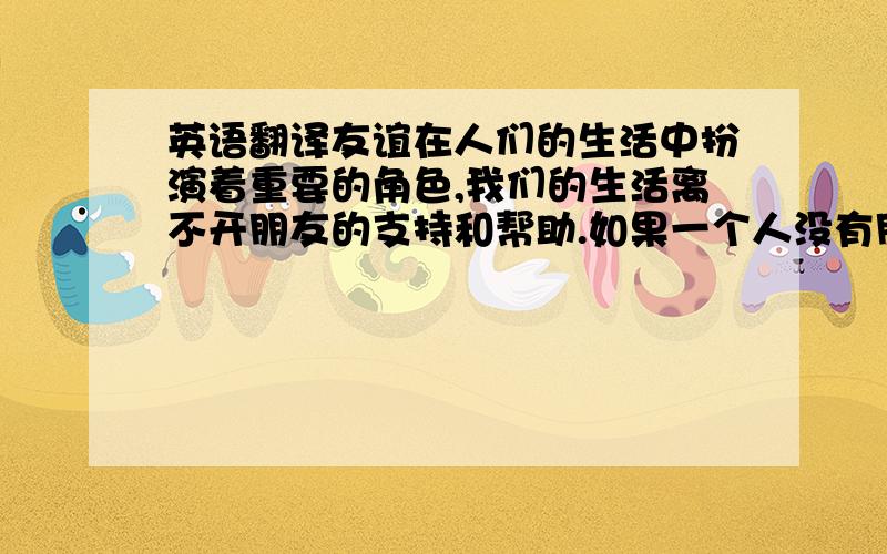 英语翻译友谊在人们的生活中扮演着重要的角色,我们的生活离不开朋友的支持和帮助.如果一个人没有朋友的话,那他的生活将是很无