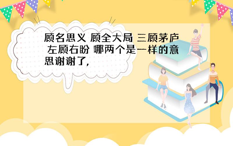 顾名思义 顾全大局 三顾茅庐 左顾右盼 哪两个是一样的意思谢谢了,