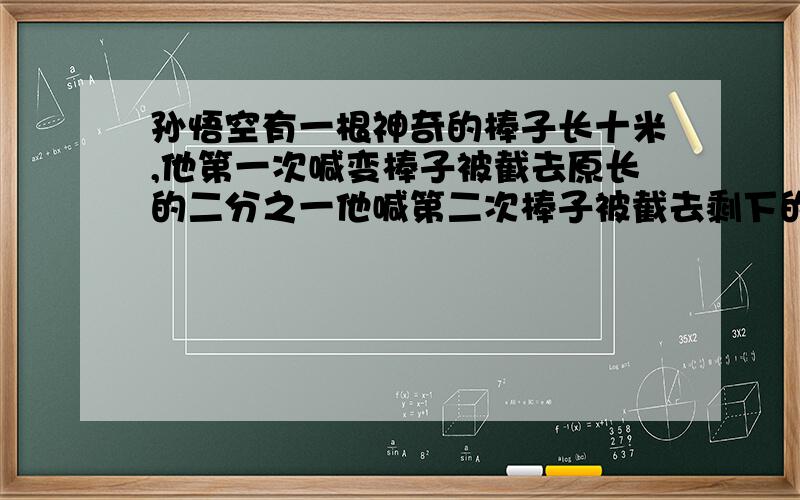 孙悟空有一根神奇的棒子长十米,他第一次喊变棒子被截去原长的二分之一他喊第二次棒子被截去剩下的三分之一他在第三次棒子再被截