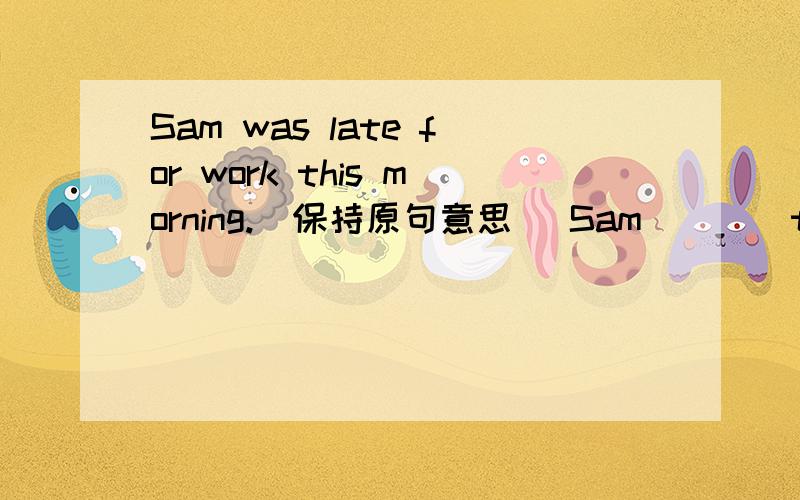 Sam was late for work this morning.(保持原句意思） Sam____to go to