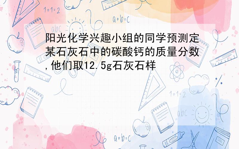 阳光化学兴趣小组的同学预测定某石灰石中的碳酸钙的质量分数,他们取12.5g石灰石样