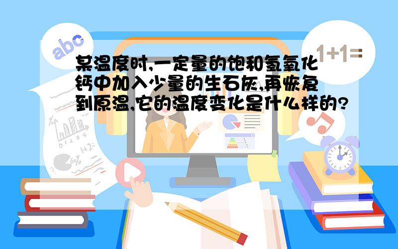 某温度时,一定量的饱和氢氧化钙中加入少量的生石灰,再恢复到原温,它的温度变化是什么样的?