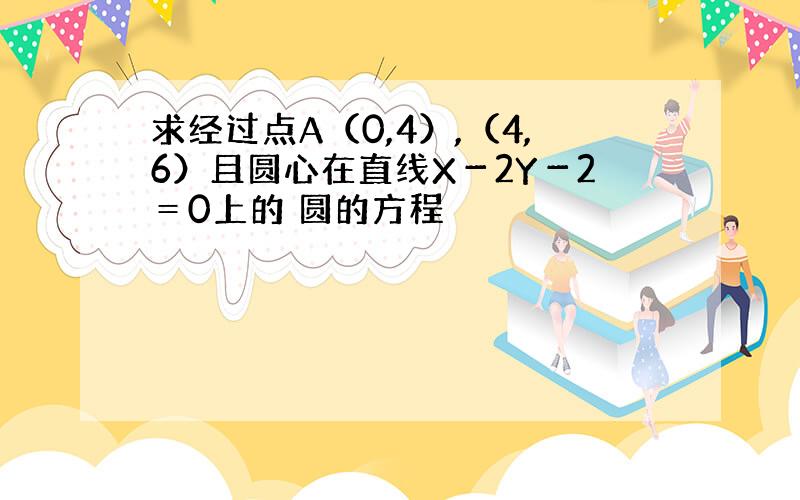 求经过点A（0,4）,（4,6）且圆心在直线X－2Y－2＝0上的 圆的方程