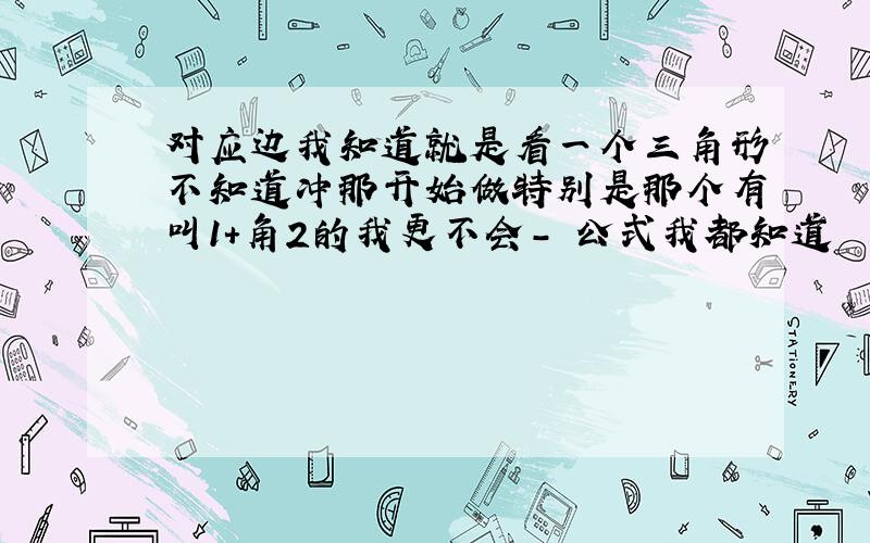 对应边我知道就是看一个三角形不知道冲那开始做特别是那个有叫1+角2的我更不会- 公式我都知道