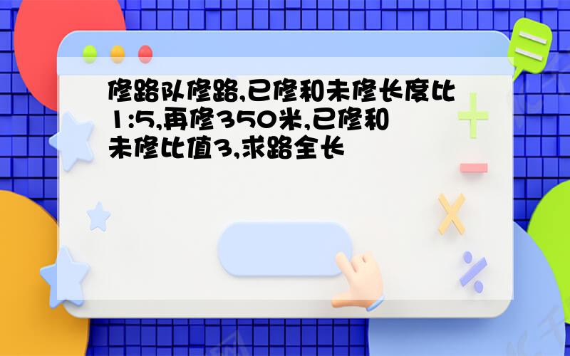 修路队修路,已修和未修长度比1:5,再修350米,已修和未修比值3,求路全长