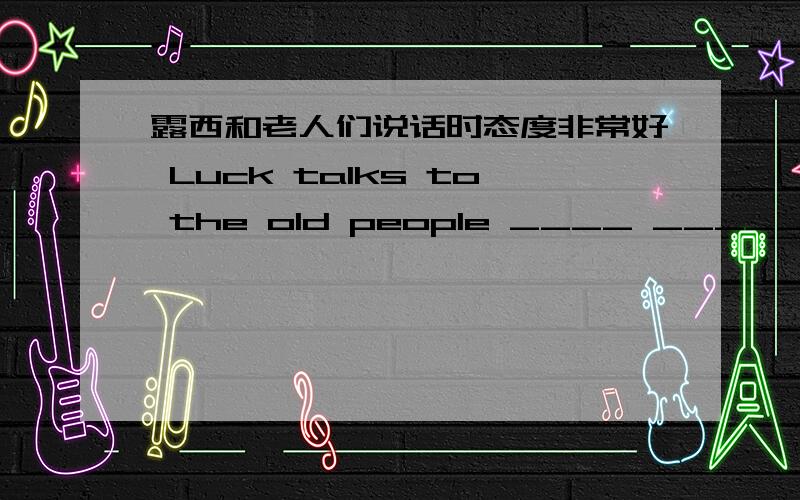 露西和老人们说话时态度非常好 Luck talks to the old people ____ _____ _____