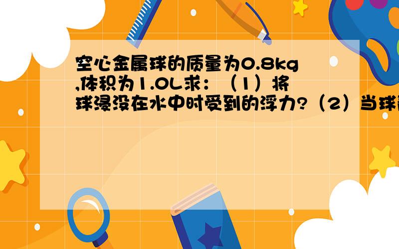 空心金属球的质量为0.8kg,体积为1.0L求：（1）将球浸没在水中时受到的浮力?（2）当球静止后受到的浮力?