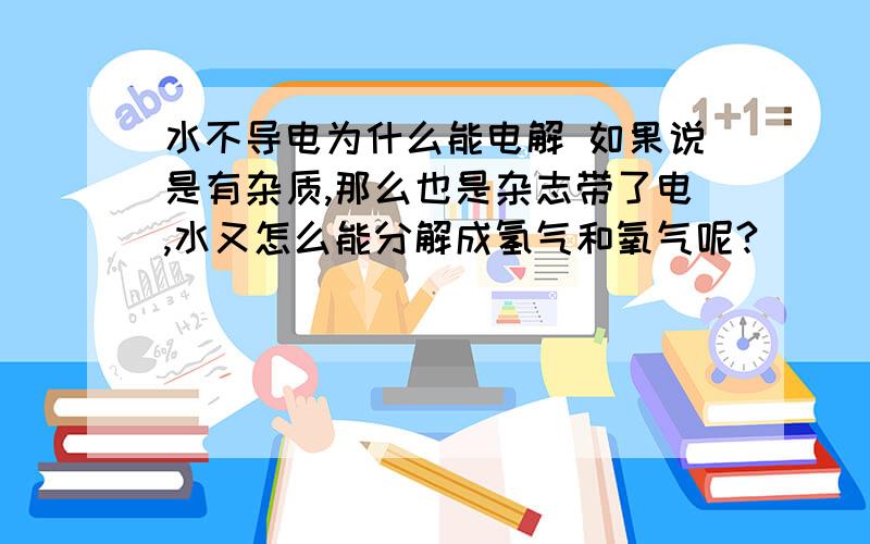 水不导电为什么能电解 如果说是有杂质,那么也是杂志带了电,水又怎么能分解成氢气和氧气呢?