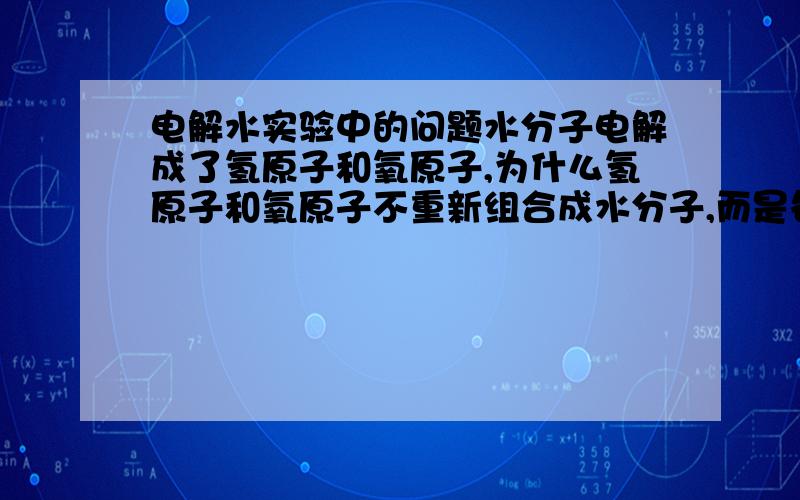 电解水实验中的问题水分子电解成了氢原子和氧原子,为什么氢原子和氧原子不重新组合成水分子,而是各自组合成了氢气分子和氧气分